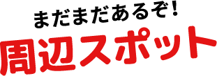 まだまだあるぞ！周辺スポット